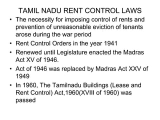 TAMIL NADU RENT CONTROL LAWSThe necessity for imposing control of rents and prevention of unreasonable eviction of tenants arose during the war periodRent Control Orders in the year 1941 Renewed until Legislature enacted the Madras Act XV of 1946.Act of 1946 was replaced by Madras Act XXV of 1949In 1960, The Tamilnadu Buildings (Lease and Rent Control) Act,1960(XVIII of 1960) was passed