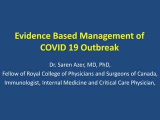Evidence Based Management of
COVID 19 Outbreak
Dr. Saren Azer, MD, PhD,
Fellow of Royal College of Physicians and Surgeons of Canada,
Immunologist, Internal Medicine and Critical Care Physician,
 