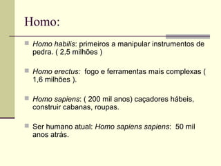 Homo: 
 Homo habilis: primeiros a manipular instrumentos de 
pedra. ( 2,5 milhões ) 
 Homo erectus: fogo e ferramentas mais complexas ( 
1,6 milhões ). 
 Homo sapiens: ( 200 mil anos) caçadores hábeis, 
construir cabanas, roupas. 
 Ser humano atual: Homo sapiens sapiens: 50 mil 
anos atrás. 
 