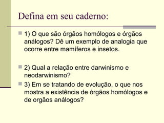 Defina em seu caderno: 
 1) O que são órgãos homólogos e órgãos 
análogos? Dê um exemplo de analogia que 
ocorre entre mamíferos e insetos. 
 2) Qual a relação entre darwinismo e 
neodarwinismo? 
 3) Em se tratando de evolução, o que nos 
mostra a existência de órgãos homólogos e 
de orgãos análogos? 
 