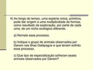 4) Ao longo do tempo, uma espécie única, primitiva, 
pode dar origem a uma multiplicidade de formas, 
como resultado da exploração, por parte de cada 
uma, de um nicho ecológico diferente. 
a) Nomeie esse processo. 
b) Indique o grupo de animais observados por 
Darwin nas Ilhas Galápagos e que teriam sofrido 
esse processo. 
c) Que tipo de especialização sofreram esses 
animais observados por Darwin? 
 