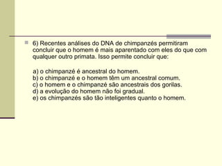  6) Recentes análises do DNA de chimpanzés permitiram 
concluir que o homem é mais aparentado com eles do que com 
qualquer outro primata. Isso permite concluir que: 
a) o chimpanzé é ancestral do homem. 
b) o chimpanzé e o homem têm um ancestral comum. 
c) o homem e o chimpanzé são ancestrais dos gorilas. 
d) a evolução do homem não foi gradual. 
e) os chimpanzés são tão inteligentes quanto o homem. 
 