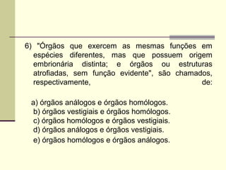 6) "Órgãos que exercem as mesmas funções em 
espécies diferentes, mas que possuem origem 
embrionária distinta; e órgãos ou estruturas 
atrofiadas, sem função evidente", são chamados, 
respectivamente, de: 
a) órgãos análogos e órgãos homólogos. 
b) órgãos vestigiais e órgãos homólogos. 
c) órgãos homólogos e órgãos vestigiais. 
d) órgãos análogos e órgãos vestigiais. 
e) órgãos homólogos e órgãos análogos. 
 