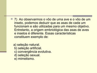  7) Ao observarmos o vôo de uma ave e o vôo de um 
inseto, podemos deduzir que as asas de cada um 
funcionam e são utilizadas para um mesmo objetivo. 
Entretanto, a origem embriológica das asas de aves 
e insetos é diferente. Essas características 
constituem exemplo de: 
a) seleção natural. 
b) seleção artificial. 
c) convergência evolutiva. 
d) seleção sexual. 
e) mimetismo. 
 