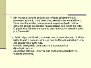  Em muitas espécies de aves as fêmeas escolhem seus 
parceiros, que são mais coloridos, exuberantes e saudáveis. 
Essa escolha acaba conduzindo à perpetuação do melhor 
conjunto gênico da espécie na adaptação aos meios de vida. 
O poder das fêmeas na escolha dos machos foi denominados 
por Darwin de: 
a) lei do vigor do híbrido, uma vez que os coloridos são híbridos. 
b) lei do uso e desuso, uma vez que as fêmeas escolhem uma 
cor agradável e outra não. 
c) lei da seleção de uma característica adquirida. 
d) seleção sexual. 
e) seleção artificial, uma vez que as fêmeas escolhem os 
machos coloridos. 
