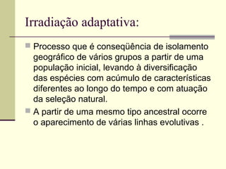 Irradiação adaptativa: 
 Processo que é conseqüência de isolamento 
geográfico de vários grupos a partir de uma 
população inicial, levando à diversificação 
das espécies com acúmulo de características 
diferentes ao longo do tempo e com atuação 
da seleção natural. 
 A partir de uma mesmo tipo ancestral ocorre 
o aparecimento de várias linhas evolutivas . 
 