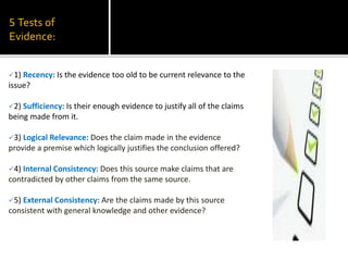 5 Tests of
Evidence:
1) Recency: Is the evidence too old to be current relevance to the
issue?
2) Sufficiency: Is their enough evidence to justify all of the claims
being made from it.
3) Logical Relevance: Does the claim made in the evidence
provide a premise which logically justifies the conclusion offered?
4) Internal Consistency: Does this source make claims that are
contradicted by other claims from the same source.
5) External Consistency: Are the claims made by this source
consistent with general knowledge and other evidence?
 