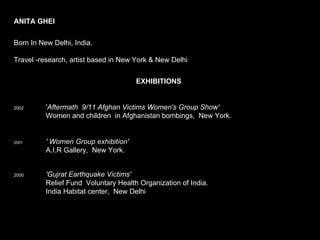 ANITA GHEI        Born In New Delhi, India.     Travel -research, artist based in New York & New Delhi  EXHIBITIONS   2002    ' Aftermath  9/11 Afghan Victims Women's Group Show'     Women and children  in Afghanistan bombings,  New York. 2001  ' Women Group exhibition'   A.I.R Gallery,  New York. 2000 'Gujrat Earthquake Victims'      Relief Fund  Voluntary Health Organization of India.    India Habitat center,  New Delhi       