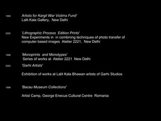 1999 Artists for Kargil War Victims Fund'       Lalit Kala Gallery,  New Delhi 2002    'Lithographic Process  Edition Prints'    New Experiments in  in combining techniques of photo transfer of    computer based images  Atelier 2221,  New Delhi 1999   'Monoprints  and Monotypes'     Series of works at  Atelier 2221  New Delhi  2002   'Garhi Artists'       Exhibition of works at Lalit Kala Bhawan artists of Garhi Studios 1999 'Bacau Museum Collections'     Artist Camp, George Enecue Cultural Centre  Romania 