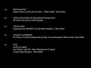 1999   'Retrospective'       Water colours at the Art Junction,  Hilton Hotel,  New Delhi. 1999   'National Exhibition & International Symposium'      All India Fine Arts & Craft Society  1998 'Gift for India'        Organized by SAHMAT at Lalit Kala Akademi,, New Delhi  1998   'Freedom at Midnight'       50 Years of India's Independence Day, live participation Hilton Hotel, New Delhi 1998    'Axis'    works on paper     Joint Show  with Mr. Hitori Nakayama of Japan.      Triveni Kala Sangam,  New Delhi      