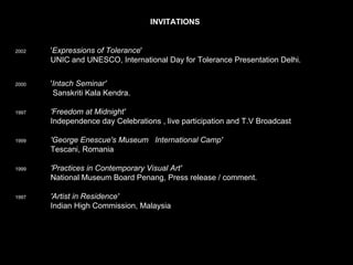 INVITATIONS   2002   ' Expressions of Tolerance '        UNIC and UNESCO, International Day for Tolerance Presentation Delhi.       2000   ' Intach Seminar'      Sanskriti Kala Kendra.     1997   'Freedom at Midnight'     Independence day Celebrations , live participation and T.V Broadcast    1999   'George Enescue's Museum   International Camp'      Tescani, Romania     1999   'Practices in Contemporary Visual Art' National Museum Board Penang, Press release / comment.     1997   'Artist in Residence' Indian High Commission, Malaysia 