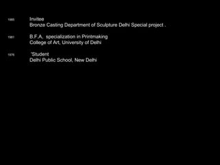 1985   Invitee Bronze Casting Department of Sculpture Delhi Special project .    1981   B.F.A,  specialization in Printmaking College of Art, University of Delhi    1976    'Student   Delhi Public School, New Delhi 