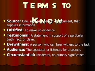 Terms to Know Source:   One, such as a person or document, that supplies information. Falsified:  To make up evidence. Testimonial:  A statement in support of a particular truth, fact, or claim. Eyewitness:  A person who can bear witness to the fact. Audience:  The spectator or listeners for a speech. Circumstantial:  Incidental, no primary significance. 