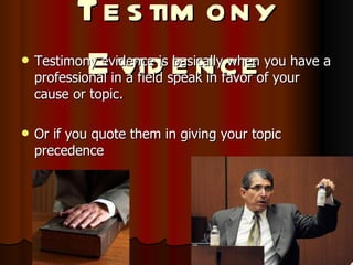Testimony Evidence Testimony evidence is basically when you have a professional in a field speak in favor of your cause or topic. Or if you quote them in giving your topic precedence 
