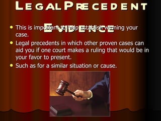 Legal Precedent Evidence This is important to help establish winning your case. Legal precedents in which other proven cases can aid you if one court makes a ruling that would be in your favor to present. Such as for a similar situation or cause. 