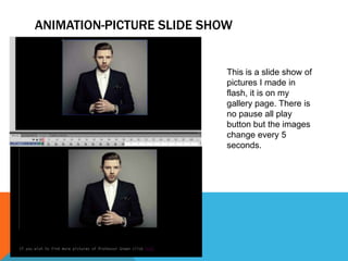 ANIMATION-PICTURE SLIDE SHOW
This is a slide show of
pictures I made in
flash, it is on my
gallery page. There is
no pause all play
button but the images
change every 5
seconds.
 