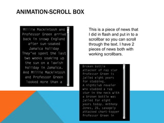 ANIMATION-SCROLL BOX
This is a piece of news that
I did in flash and put in to a
scrollbar so you can scroll
through the text. I have 2
pieces of news both with
working scrollbars.
 