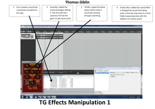 Thomas Giblin
1. First I picked a sound that
I previously recorded of a
bar ping.

2. Secondly I added the
sound and began editing
it. The first edit that I
used was Tal-Dub this
gave it a wet sand sound.

3. Thirdly I upped the damp
option which made it
sound like sloshing
through something.

TG Effects Manipulation 1

4. Finally after I added the sound effect
it changed the sound from being
quite a clear bar ping noise to a more
hidden away ping noise with the
addition of a sloshy sound.

 