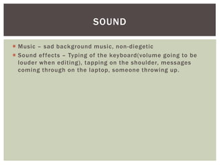 SOUND 
 Music – sad background music, non-diegetic 
 Sound ef fects – Typing of the keyboard(volume going to be 
louder when editing), tapping on the shoulder, messages 
coming through on the laptop, someone throwing up. 
 