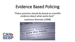 Evidence Based Policing
“Police practices should be based on scientific
evidence about what works best”
Lawrence Sherman (1998)
 