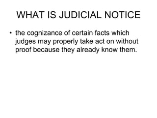 WHAT IS JUDICIAL NOTICE
• the cognizance of certain facts which
judges may properly take act on without
proof because they already know them.
 