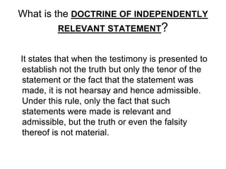What is the DOCTRINE OF INDEPENDENTLY
RELEVANT STATEMENT?
It states that when the testimony is presented to
establish not the truth but only the tenor of the
statement or the fact that the statement was
made, it is not hearsay and hence admissible.
Under this rule, only the fact that such
statements were made is relevant and
admissible, but the truth or even the falsity
thereof is not material.
 