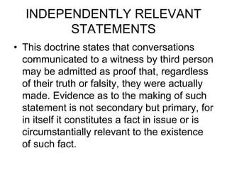 INDEPENDENTLY RELEVANT
STATEMENTS
• This doctrine states that conversations
communicated to a witness by third person
may be admitted as proof that, regardless
of their truth or falsity, they were actually
made. Evidence as to the making of such
statement is not secondary but primary, for
in itself it constitutes a fact in issue or is
circumstantially relevant to the existence
of such fact.
 