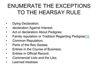 ENUMERATE THE EXCEPTIONS
TO THE HEARSAY RULE
• Dying Declaration;
• declaration Against Interest;
• Act or declaration About Pedigree;
• Family reputation or Tradition Regarding Pedigree[1];
• Common Reputation;
• Parts of the Res Gestae;
• Entries in the Course of Business;
• Entries in Official Record;
• Commercial Lists and the Like;
• Learned treatises.
 