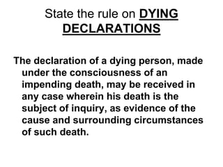 State the rule on DYING
DECLARATIONS
The declaration of a dying person, made
under the consciousness of an
impending death, may be received in
any case wherein his death is the
subject of inquiry, as evidence of the
cause and surrounding circumstances
of such death.
 