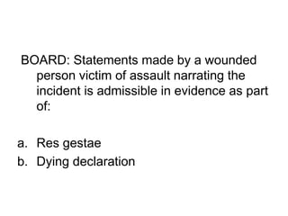 BOARD: Statements made by a wounded
person victim of assault narrating the
incident is admissible in evidence as part
of:
a. Res gestae
b. Dying declaration
 