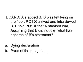 BOARD: A stabbed B. B was left lying on
the floor. PO1 X arrived and interviewed
B. B told PO1 X that A stabbed him.
Assuming that B did not die, what has
become of B’s statement?
a. Dying declaration
b. Parts of the res gestae
 