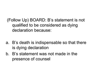 (Follow Up) BOARD: B’s statement is not
qualified to be considered as dying
declaration because:
a. B’s death is indispensable so that there
is dying declaration
b. B’s statement was not made in the
presence of counsel
 