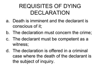 REQUISITES OF DYING
DECLARATION
a. Death is imminent and the declarant is
conscious of it;
b. The declaration must concern the crime;
c. The declarant must be competent as a
witness;
d. The declaration is offered in a criminal
case where the death of the declarant is
the subject of inquiry.
 