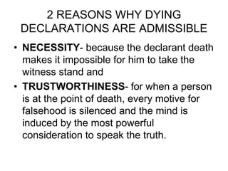 2 REASONS WHY DYING
DECLARATIONS ARE ADMISSIBLE
• NECESSITY- because the declarant death
makes it impossible for him to take the
witness stand and
• TRUSTWORTHINESS- for when a person
is at the point of death, every motive for
falsehood is silenced and the mind is
induced by the most powerful
consideration to speak the truth.
 