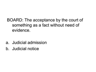 BOARD: The acceptance by the court of
something as a fact without need of
evidence.
a. Judicial admission
b. Judicial notice
 