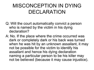 MISCONCEPTION IN DYING
DECLARATION
Q: Will the court automatically convict a person
who is named by the victim in his dying
declaration?
A: No. If the place where the crime occurred was
dark or completely dark or his back was turned
when he was hit by an unknown assailant, it may
not be possible for the victim to identify his
assailant and hence his dying declaration
naming a particular person to be his killer may
not be believed (because it may cause injustice).
 