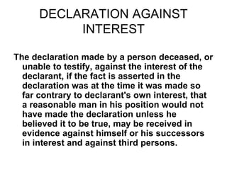 DECLARATION AGAINST
INTEREST
The declaration made by a person deceased, or
unable to testify, against the interest of the
declarant, if the fact is asserted in the
declaration was at the time it was made so
far contrary to declarant's own interest, that
a reasonable man in his position would not
have made the declaration unless he
believed it to be true, may be received in
evidence against himself or his successors
in interest and against third persons.
 