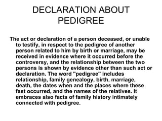 DECLARATION ABOUT
PEDIGREE
The act or declaration of a person deceased, or unable
to testify, in respect to the pedigree of another
person related to him by birth or marriage, may be
received in evidence where it occurred before the
controversy, and the relationship between the two
persons is shown by evidence other than such act or
declaration. The word "pedigree" includes
relationship, family genealogy, birth, marriage,
death, the dates when and the places where these
fast occurred, and the names of the relatives. It
embraces also facts of family history intimately
connected with pedigree.
 
