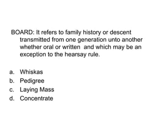 BOARD: It refers to family history or descent
transmitted from one generation unto another
whether oral or written and which may be an
exception to the hearsay rule.
a. Whiskas
b. Pedigree
c. Laying Mass
d. Concentrate
 