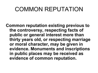 COMMON REPUTATION
Common reputation existing previous to
the controversy, respecting facts of
public or general interest more than
thirty years old, or respecting marriage
or moral character, may be given in
evidence. Monuments and inscriptions
in public places may be received as
evidence of common reputation.
 