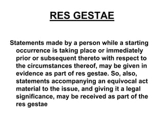 RES GESTAE
Statements made by a person while a starting
occurrence is taking place or immediately
prior or subsequent thereto with respect to
the circumstances thereof, may be given in
evidence as part of res gestae. So, also,
statements accompanying an equivocal act
material to the issue, and giving it a legal
significance, may be received as part of the
res gestae
 