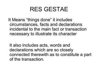 RES GESTAE
It Means “things done” it includes
circumstances, facts and declarations
incidental to the main fact or transaction
necessary to illustrate its character
It also includes acts, words and
declarations which are so closely
connected therewith as to constitute a part
of the transaction.
 