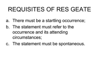 REQUISITES OF RES GEATE
a. There must be a startling occurrence;
b. The statement must refer to the
occurrence and its attending
circumstances;
c. The statement must be spontaneous.
 