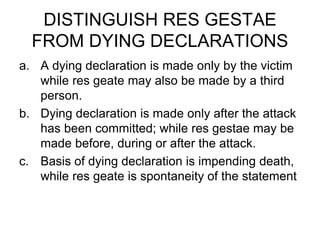 DISTINGUISH RES GESTAE
FROM DYING DECLARATIONS
a. A dying declaration is made only by the victim
while res geate may also be made by a third
person.
b. Dying declaration is made only after the attack
has been committed; while res gestae may be
made before, during or after the attack.
c. Basis of dying declaration is impending death,
while res geate is spontaneity of the statement
 