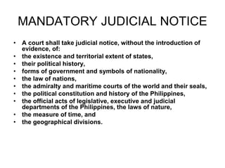 MANDATORY JUDICIAL NOTICE
• A court shall take judicial notice, without the introduction of
evidence, of:
• the existence and territorial extent of states,
• their political history,
• forms of government and symbols of nationality,
• the law of nations,
• the admiralty and maritime courts of the world and their seals,
• the political constitution and history of the Philippines,
• the official acts of legislative, executive and judicial
departments of the Philippines, the laws of nature,
• the measure of time, and
• the geographical divisions.
 