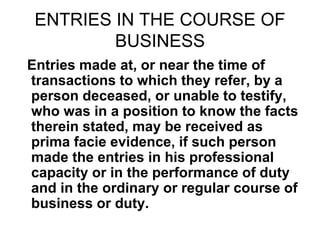 ENTRIES IN THE COURSE OF
BUSINESS
Entries made at, or near the time of
transactions to which they refer, by a
person deceased, or unable to testify,
who was in a position to know the facts
therein stated, may be received as
prima facie evidence, if such person
made the entries in his professional
capacity or in the performance of duty
and in the ordinary or regular course of
business or duty.
 
