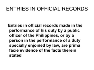 ENTRIES IN OFFICIAL RECORDS
Entries in official records made in the
performance of his duty by a public
officer of the Philippines, or by a
person in the performance of a duty
specially enjoined by law, are prima
facie evidence of the facts therein
stated
 