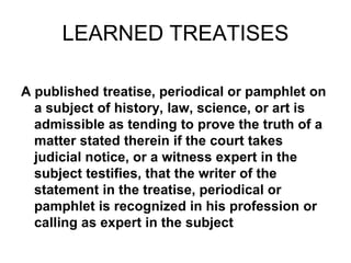 LEARNED TREATISES
A published treatise, periodical or pamphlet on
a subject of history, law, science, or art is
admissible as tending to prove the truth of a
matter stated therein if the court takes
judicial notice, or a witness expert in the
subject testifies, that the writer of the
statement in the treatise, periodical or
pamphlet is recognized in his profession or
calling as expert in the subject
 