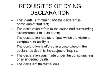 REQUISITES OF DYING
DECLARATION
– That death is imminent and the declarant is
conscious of that fact;
– The declaration refers to the cause and surrounding
circumstances of such death;
– The declaration relates to facts which the victim is
competent to testify to;
– The declaration is offered in a case wherein the
declarant’s death is the subject of inquiry.
– The declaration was made under the consciousness
of an impeding death
– The declarant thereafter dies
 