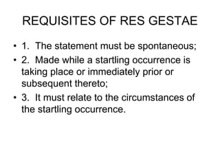 REQUISITES OF RES GESTAE
• 1. The statement must be spontaneous;
• 2. Made while a startling occurrence is
taking place or immediately prior or
subsequent thereto;
• 3. It must relate to the circumstances of
the startling occurrence.
 